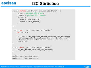 18/30Kadir Yaşar :: Linux Sürücü Yazılımı Geliştirme :: Özgür Yazılım ve Linux Günleri ’15 :: 27.03.15
I2C Sürücüsü
static struct i2c_driver aselsan_i2c_driver = {
.probe = aselsan_i2c_probe,
.remove = aselsan_i2c_remove,
.driver = {
.name = "aselsan-i2c",
.owner = THIS_MODULE,
}
};
static int __init aselsan_init(void) {
int ret = 0;
if ((ret = i2c_register_driver(&aselsan_i2c_driver)))
pr_err(“Device registration failed. (%d)n", ret);
return ret;
}
static void __exit aselsan_exit(void) {
i2c_del_driver(&aselsan_i2c_driver);
}
module_init(aselsan_init);
module_exit(aselsan_exit);
 