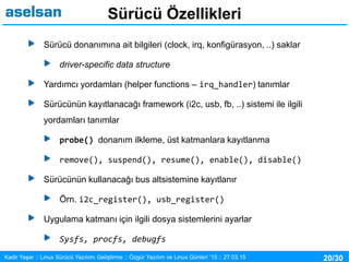 20/30Kadir Yaşar :: Linux Sürücü Yazılımı Geliştirme :: Özgür Yazılım ve Linux Günleri ’15 :: 27.03.15
Sürücü Özellikleri
Sürücü donanımına ait bilgileri (clock, irq, konfigürasyon, ..) saklar
driver-specific data structure
Yardımcı yordamları (helper functions – irq_handler) tanımlar
Sürücünün kayıtlanacağı framework (i2c, usb, fb, ..) sistemi ile ilgili
yordamları tanımlar
probe() donanım ilkleme, üst katmanlara kayıtlanma
remove(), suspend(), resume(), enable(), disable()
Sürücünün kullanacağı bus altsistemine kayıtlanır
Örn. i2c_register(), usb_register()
Uygulama katmanı için ilgili dosya sistemlerini ayarlar
Sysfs, procfs, debugfs
 