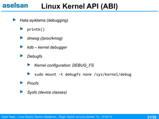 21/30Kadir Yaşar :: Linux Sürücü Yazılımı Geliştirme :: Özgür Yazılım ve Linux Günleri ’15 :: 27.03.15
Linux Kernel API (ABI)
Hata ayıklama (debugging)
printk()
dmesg (/proc/kmsg)
kdb – kernel debugger
Debugfs
Kernel configuration: DEBUG_FS
sudo mount -t debugfs none /sys/kernel/debug
Procfs
Sysfs (device classes)
 