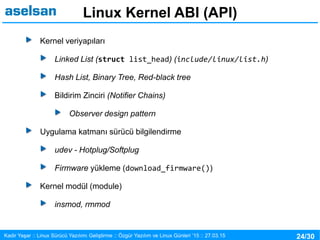24/30Kadir Yaşar :: Linux Sürücü Yazılımı Geliştirme :: Özgür Yazılım ve Linux Günleri ’15 :: 27.03.15
Linux Kernel ABI (API)
Kernel veriyapıları
Linked List (struct list_head) (include/linux/list.h)
Hash List, Binary Tree, Red-black tree
Bildirim Zinciri (Notifier Chains)
Observer design pattern
Uygulama katmanı sürücü bilgilendirme
udev - Hotplug/Softplug
Firmware yükleme (download_firmware())
Kernel modül (module)
insmod, rmmod
 