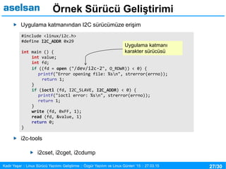 27/30Kadir Yaşar :: Linux Sürücü Yazılımı Geliştirme :: Özgür Yazılım ve Linux Günleri ’15 :: 27.03.15
Örnek Sürücü Geliştirimi
Uygulama katmanından I2C sürücümüze erişim
i2c-tools
i2cset, i2cget, i2cdump
#include <linux/i2c.h>
#define I2C_ADDR 0x29
int main () {
int value;
int fd;
if ((fd = open ("/dev/i2c-2", O_RDWR)) < 0) {
printf("Error opening file: %sn", strerror(errno));
return 1;
}
if (ioctl (fd, I2C_SLAVE, I2C_ADDR) < 0) {
printf("ioctl error: %sn", strerror(errno));
return 1;
}
write (fd, 0xFF, 1);
read (fd, &value, 1)
return 0;
}
Uygulama katmanı
karakter sürücüsü
 