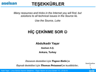 32/30Kadir Yaşar :: Linux Sürücü Yazılımı Geliştirme :: Özgür Yazılım ve Linux Günleri ’15 :: 27.03.15
TEŞEKKÜRLER
Many resources and tricks in the Internet you will find, but
solutions to all technical issues in the Source lie.
Use the Source, Luke
HİÇ ÇEKİNME SOR 
Abdulkadir Yaşar
Aselsan A.Ş.
Ankara, Turkey
Donanım destekleri için Tugser Kutlu’ya
Kaynak destekleri için Thomas Petazzoni’ye teşekkürler..
StackOverflow

 