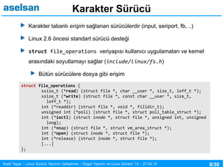 8/30Kadir Yaşar :: Linux Sürücü Yazılımı Geliştirme :: Özgür Yazılım ve Linux Günleri ’15 :: 27.03.15
Karakter Sürücü
Karakter tabanlı erişim sağlanan sürücülerdir (input, seriport, fb, ..)
Linux 2.6 öncesi standart sürücü desteği
struct file_operations veriyapısı kullanıcı uygulamaları ve kernel
arasındaki soyutlamayı sağlar (include/linux/fs.h)
Bütün sürücülere dosya gibi erişim
struct file_operations {
ssize_t (*read) (struct file *, char __user *, size_t, loff_t *);
ssize_t (*write) (struct file *, const char __user *, size_t,
loff_t *);
int (*readdir) (struct file *, void *, filldir_t);
unsigned int (*poll) (struct file *, struct poll_table_struct *);
int (*ioctl) (struct inode *, struct file *, unsigned int, unsigned
long);
int (*mmap) (struct file *, struct vm_area_struct *);
int (*open) (struct inode *, struct file *);
int (*release) (struct inode *, struct file *);
[...]
};
 