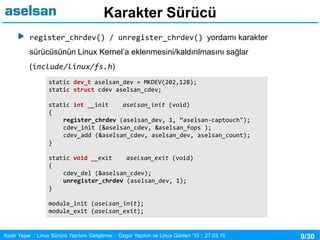 9/30Kadir Yaşar :: Linux Sürücü Yazılımı Geliştirme :: Özgür Yazılım ve Linux Günleri ’15 :: 27.03.15
Karakter Sürücü
register_chrdev() / unregister_chrdev() yordamı karakter
sürücüsünün Linux Kernel’a eklenmesini/kaldırılmasını sağlar
(include/linux/fs.h)
static dev_t aselsan_dev = MKDEV(202,128);
static struct cdev aselsan_cdev;
static int __init aselsan_init (void)
{
register_chrdev (aselsan_dev, 1, “aselsan-captouch");
cdev_init (&aselsan_cdev, &aselsan_fops );
cdev_add (&aselsan_cdev, aselsan_dev, aselsan_count);
}
static void __exit aselsan_exit (void)
{
cdev_del (&aselsan_cdev);
unregister_chrdev (aselsan_dev, 1);
}
module_init (aselsan_init);
module_exit (aselsan_exit);
 