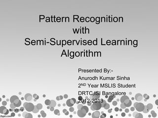 Pattern Recognition
with
Semi-Supervised Learning
Algorithm
Presented By:-
Anurodh Kumar Sinha
2ND Year MSLIS Student
DRTC,ISI Bangalore
2012-2013
12/3/2012 1
 