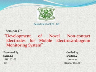 Department of ECE , BIT
Seminar On
“Development of Novel Non-contact
Electrodes for Mobile Electrocardiogram
Monitoring System”
Presented By: Guided by:
Suraj.B.S Shailaja.V
1BI11EC107 Lecturer
BIT Dept of ECE, BIT
 