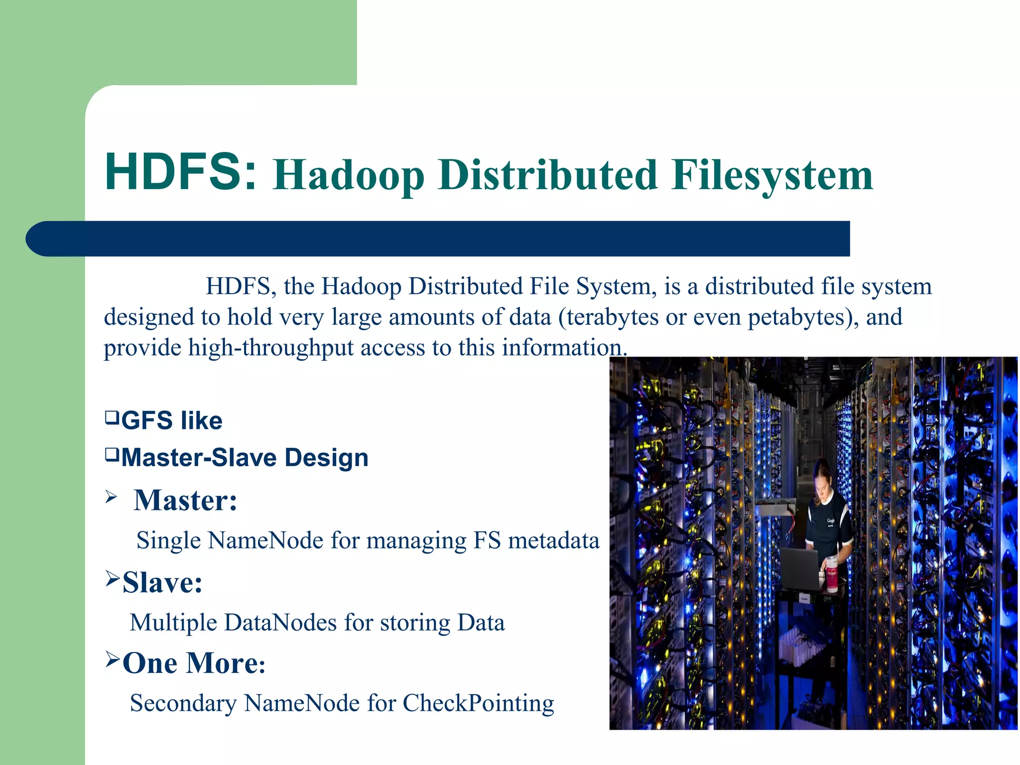 HDFS: Hadoop Distributed Filesystem
HDFS, the Hadoop Distributed File System, is a distributed file system
designed to hold very large amounts of data (terabytes or even petabytes), and
provide high-throughput access to this information.
GFS like
Master-Slave Design
 Master:
Single NameNode for managing FS metadata
Slave:
Multiple DataNodes for storing Data
One More:
Secondary NameNode for CheckPointing
 
