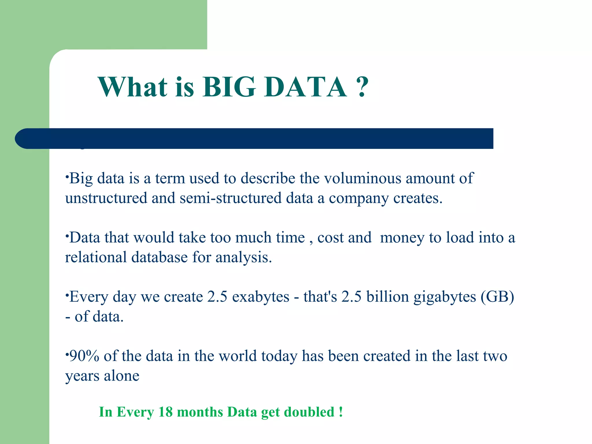 What is BIG DATA ?
Big Data:
•Big data is a term used to describe the voluminous amount of
unstructured and semi-structured data a company creates.
•Data that would take too much time , cost and money to load into a
relational database for analysis.
•Every day we create 2.5 exabytes - that's 2.5 billion gigabytes (GB)
- of data.
•90% of the data in the world today has been created in the last two
years alone
In Every 18 months Data get doubled !
 
