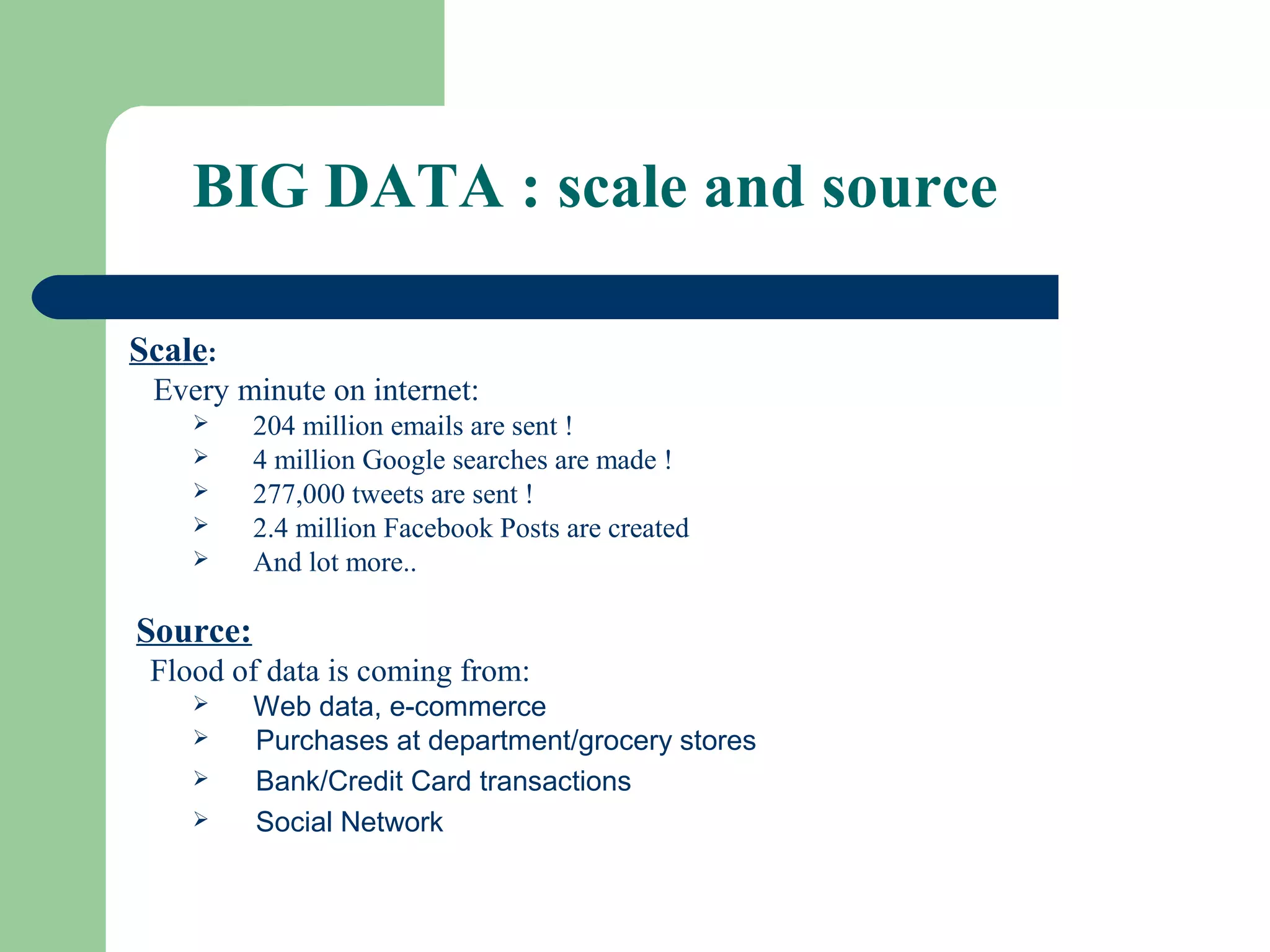 Scale:
Every minute on internet:
 204 million emails are sent !
 4 million Google searches are made !
 277,000 tweets are sent !
 2.4 million Facebook Posts are created
 And lot more..
Source:
Flood of data is coming from:
 Web data, e-commerce
 Purchases at department/grocery stores
 Bank/Credit Card transactions
 Social Network
BIG DATA : scale and source
 