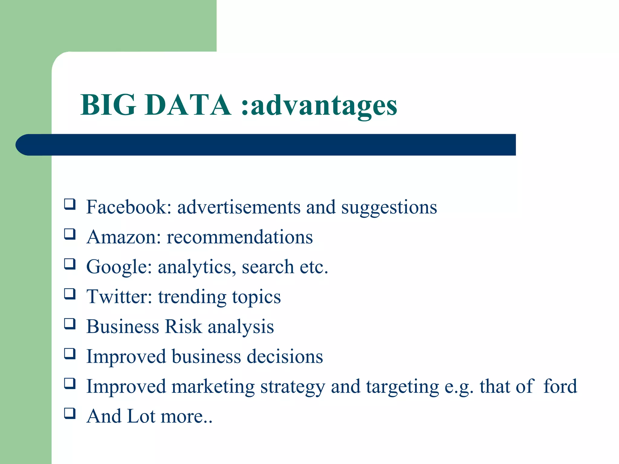 BIG DATA :advantages
 Facebook: advertisements and suggestions
 Amazon: recommendations
 Google: analytics, search etc.
 Twitter: trending topics
 Business Risk analysis
 Improved business decisions
 Improved marketing strategy and targeting e.g. that of ford
 And Lot more..
 