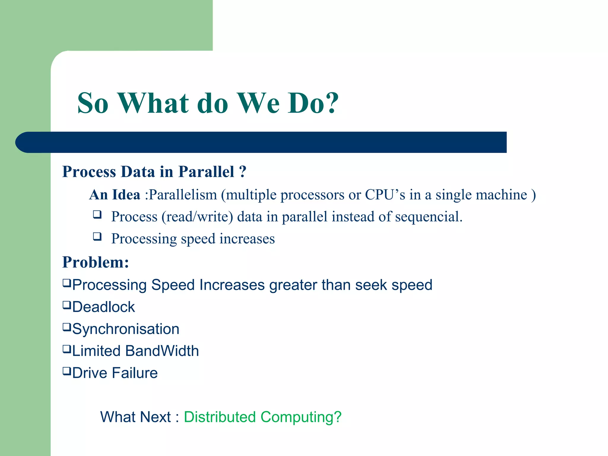 So What do We Do?
Process Data in Parallel ?
An Idea :Parallelism (multiple processors or CPU’s in a single machine )
 Process (read/write) data in parallel instead of sequencial.
 Processing speed increases
Problem:
Processing Speed Increases greater than seek speed
Deadlock
Synchronisation
Limited BandWidth
Drive Failure
What Next : Distributed Computing?
 