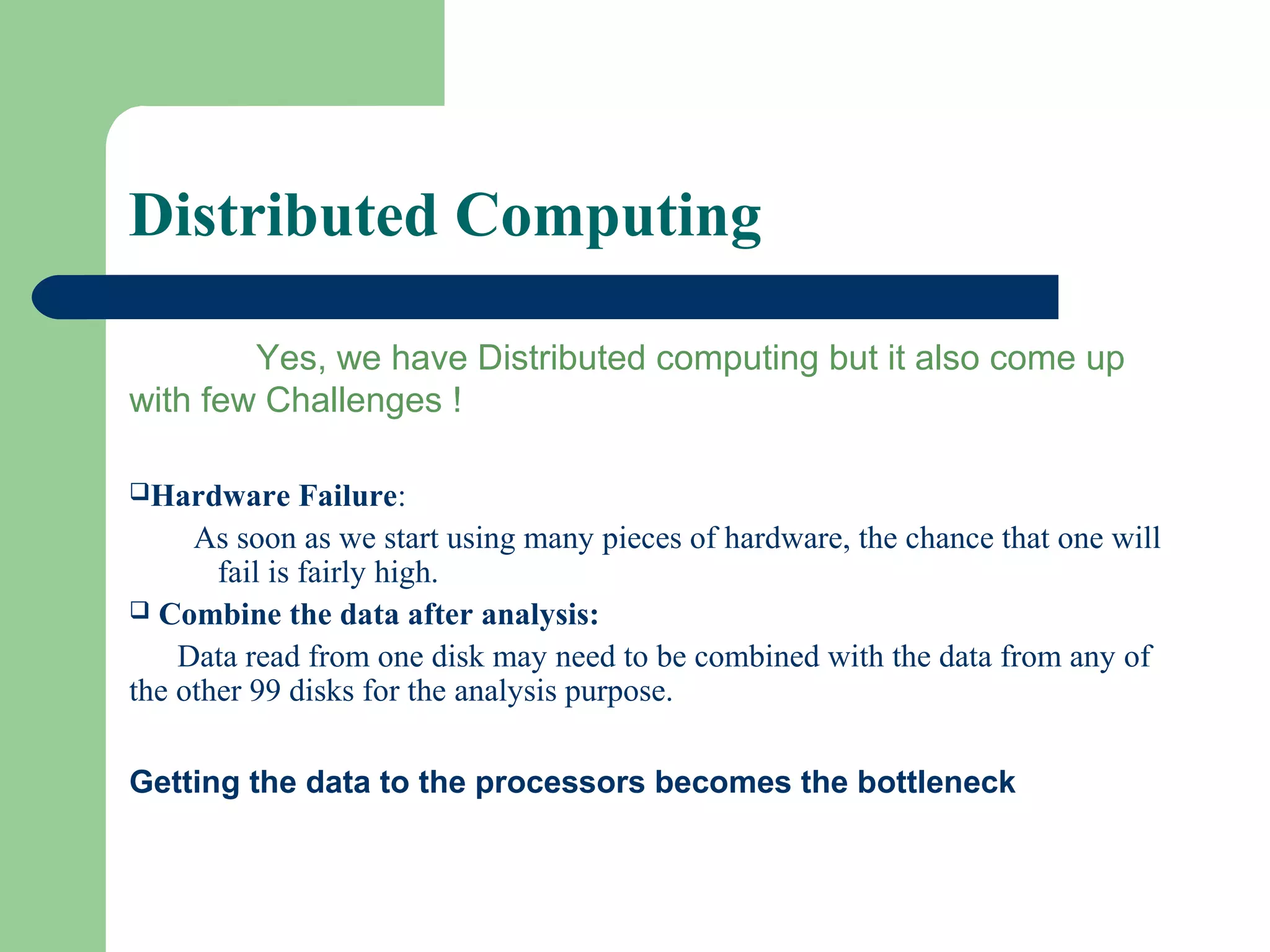 Distributed Computing
Yes, we have Distributed computing but it also come up
with few Challenges !
Hardware Failure:
As soon as we start using many pieces of hardware, the chance that one will
fail is fairly high.
 Combine the data after analysis:
Data read from one disk may need to be combined with the data from any of
the other 99 disks for the analysis purpose.
Getting the data to the processors becomes the bottleneck
 