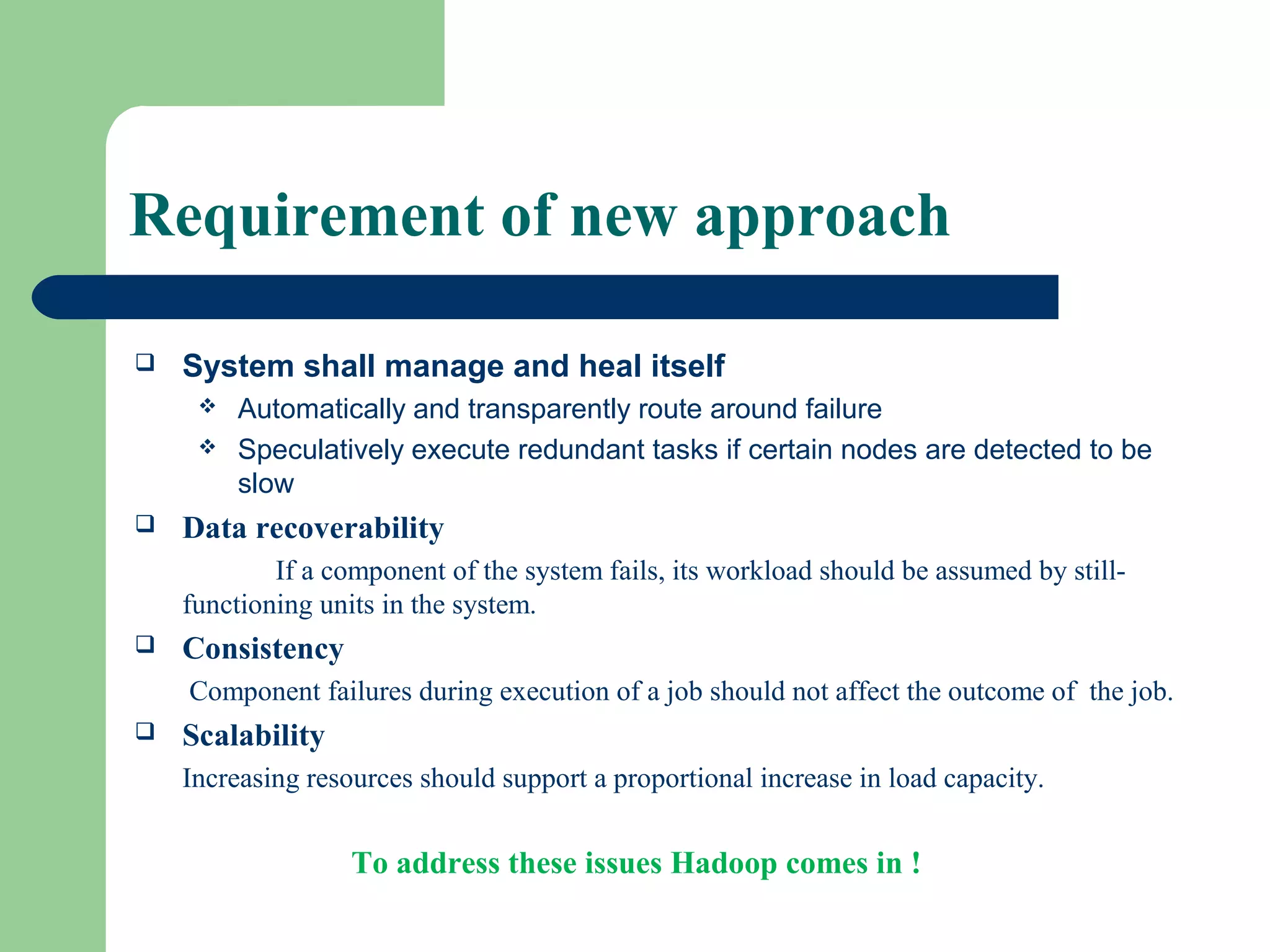 Requirement of new approach
 System shall manage and heal itself
 Automatically and transparently route around failure
 Speculatively execute redundant tasks if certain nodes are detected to be
slow
 Data recoverability
If a component of the system fails, its workload should be assumed by still-
functioning units in the system.
 Consistency
Component failures during execution of a job should not affect the outcome of the job.
 Scalability
Increasing resources should support a proportional increase in load capacity.
To address these issues Hadoop comes in !
 
