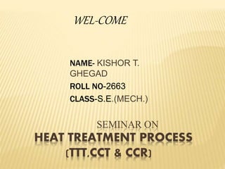 SEMINAR ON
HEAT TREATMENT PROCESS
(TTT,CCT & CCR)
NAME- KISHOR T.
GHEGAD
ROLL NO-2663
CLASS-S.E.(MECH.)
WEL-COME
 