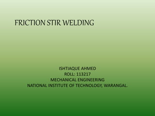 ISHTIAQUE AHMED
ROLL: 113217
MECHANICAL ENGINEERING
NATIONAL INSTITUTE OF TECHNOLOGY, WARANGAL.
FRICTION STIR WELDING
 