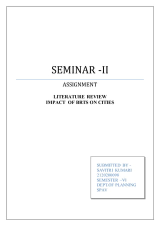 SEMINAR -II
ASSIGNMENT
LITERATURE REVIEW
IMPACT OF BRTS ON CITIES
SUBMITTED BY -
SAVITRI KUMARI
2120200098
SEMESTER –VI
DEPT.OF PLANNING
SPAV
 