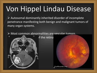 Von Hippel Lindau Disease
 Autosomal dominantly inherited disorder of incomplete
penetrance manifesting both benign and malignant tumors of
many organ systems.
 Most common abnormalities are vascular tumors
(hemangioblastomas) of the retina and CNS, most often the
cerebellum.
 