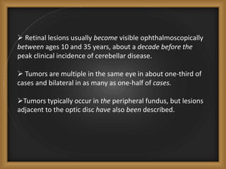  Retinal lesions usually become visible ophthalmoscopically
between ages 10 and 35 years, about a decade before the
peak clinical incidence of cerebellar disease.
 Tumors are multiple in the same eye in about one-third of
cases and bilateral in as many as one-half of cases.
Tumors typically occur in the peripheral fundus, but lesions
adjacent to the optic disc have also been described.
 