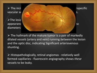  The incipient retinal lesion appears as a minor, nonspecific
vascular anomaly or a small reddish dot in the fundus.
The lesion ultimately acquires the fully developed
appearance of a pink globular mass 1 to 3 or more disc
diameters in size.
 The hallmark of the mature tumor is a pair of markedly
dilated vessels (artery and vein) running between the lesion
and the optic disc, indicating Significant arteriovenous
shunting.
 Histopathologically, retinal angiomas - relatively well
formed capillaries - fluorescein angiography shows these
vessels to be leaky.
 
