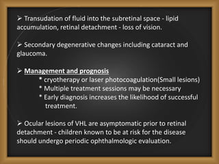  Transudation of fluid into the subretinal space - lipid
accumulation, retinal detachment - loss of vision.
 Secondary degenerative changes including cataract and
glaucoma.
 Management and prognosis
* cryotherapy or laser photocoagulation(Small lesions)
* Multiple treatment sessions may be necessary
* Early diagnosis increases the likelihood of successful
treatment.
 Ocular lesions of VHL are asymptomatic prior to retinal
detachment - children known to be at risk for the disease
should undergo periodic ophthalmologic evaluation.
 