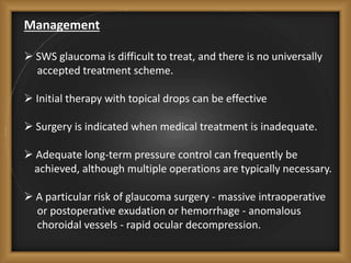 Management
 SWS glaucoma is difficult to treat, and there is no universally
accepted treatment scheme.
 Initial therapy with topical drops can be effective
 Surgery is indicated when medical treatment is inadequate.
 Adequate long-term pressure control can frequently be
achieved, although multiple operations are typically necessary.
 A particular risk of glaucoma surgery - massive intraoperative
or postoperative exudation or hemorrhage - anomalous
choroidal vessels - rapid ocular decompression.
 