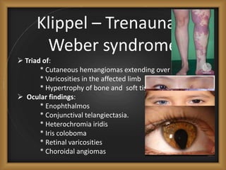 Klippel – Trenaunay-
Weber syndrome
 Triad of:
* Cutaneous hemangiomas extending over the limbs.
* Varicosities in the affected limb
* Hypertrophy of bone and soft tissue.
 Ocular findings:
* Enophthalmos
* Conjunctival telangiectasia.
* Heterochromia iridis
* Iris coloboma
* Retinal varicosities
* Choroidal angiomas
 