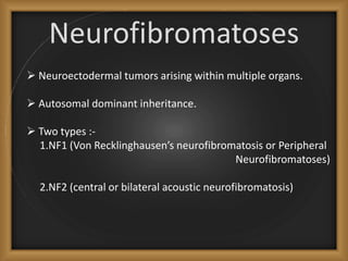 Neurofibromatoses
 Neuroectodermal tumors arising within multiple organs.
 Autosomal dominant inheritance.
 Two types :-
1.NF1 (Von Recklinghausen’s neurofibromatosis or Peripheral
Neurofibromatoses)
2.NF2 (central or bilateral acoustic neurofibromatosis)
 