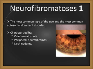 Neurofibromatoses 1
 The most common type of the two and the most common
autosomal dominant disorder.
 Characterized by:
* Cafe´-au-lait spots.
* Peripheral neurofibromas.
* Lisch nodules.
 