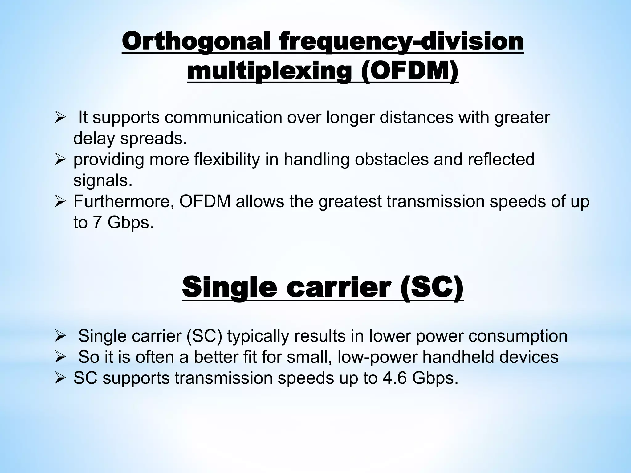 Orthogonal frequency-division
multiplexing (OFDM)
 It supports communication over longer distances with greater
delay spreads.
 providing more flexibility in handling obstacles and reflected
signals.
 Furthermore, OFDM allows the greatest transmission speeds of up
to 7 Gbps.
Single carrier (SC)
 Single carrier (SC) typically results in lower power consumption
 So it is often a better fit for small, low-power handheld devices
 SC supports transmission speeds up to 4.6 Gbps.
 