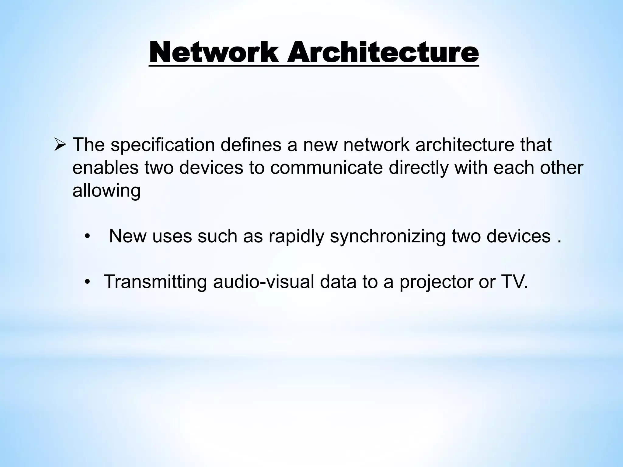  The specification defines a new network architecture that
enables two devices to communicate directly with each other
allowing
• New uses such as rapidly synchronizing two devices .
• Transmitting audio-visual data to a projector or TV.
Network Architecture
 