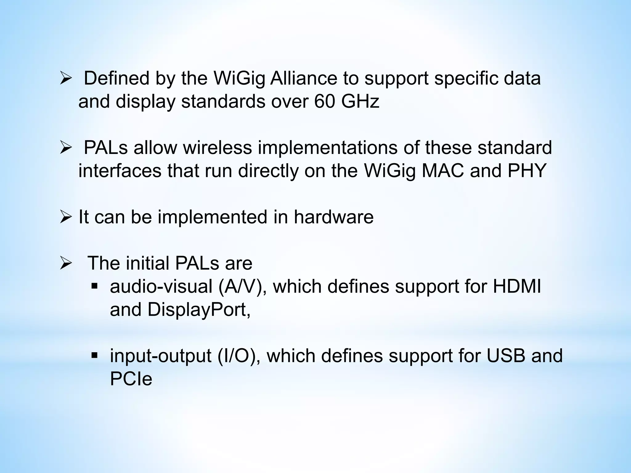  Defined by the WiGig Alliance to support specific data
and display standards over 60 GHz
 PALs allow wireless implementations of these standard
interfaces that run directly on the WiGig MAC and PHY
 It can be implemented in hardware
 The initial PALs are
 audio-visual (A/V), which defines support for HDMI
and DisplayPort,
 input-output (I/O), which defines support for USB and
PCIe
 
