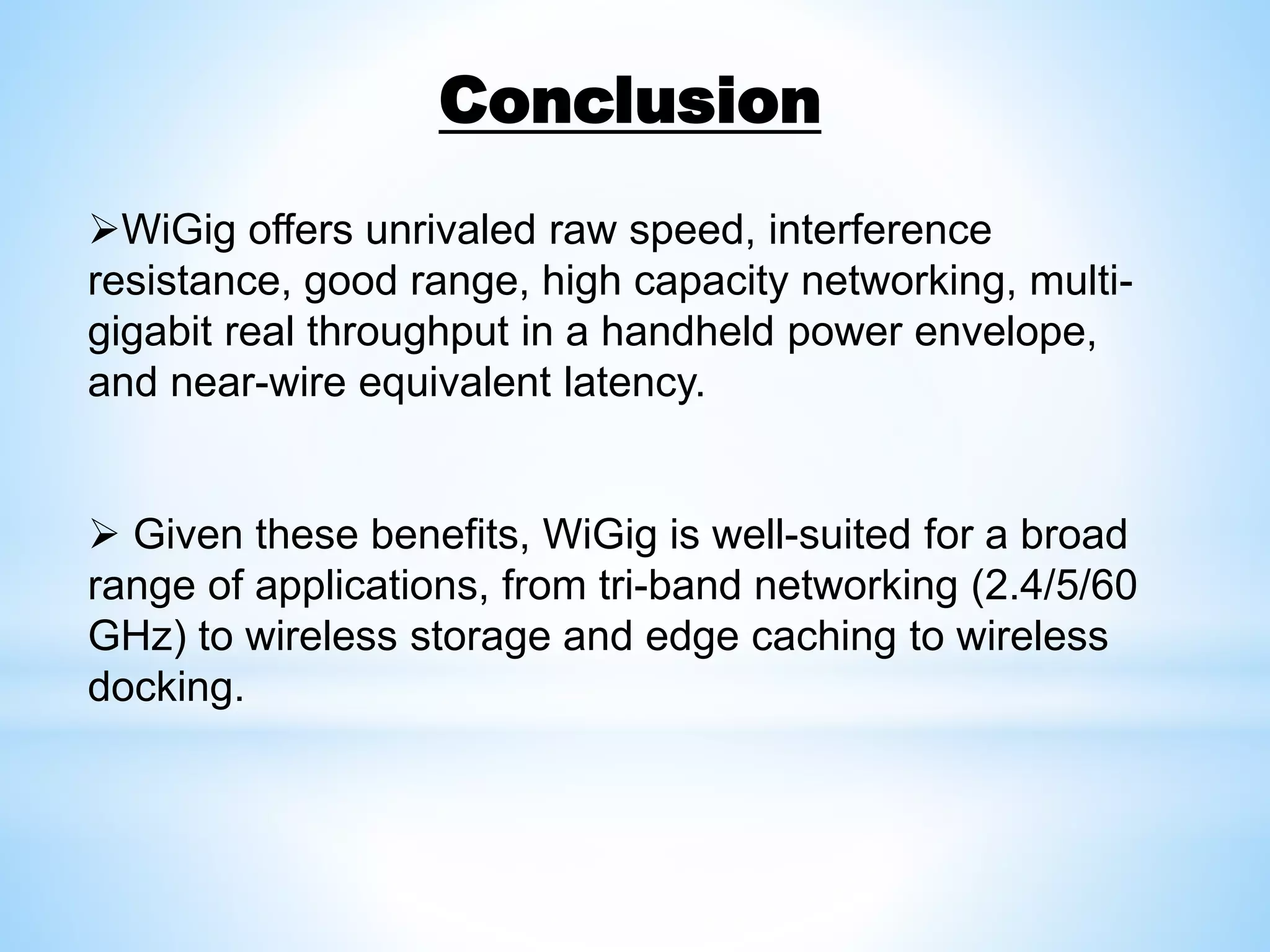 WiGig offers unrivaled raw speed, interference
resistance, good range, high capacity networking, multi-
gigabit real throughput in a handheld power envelope,
and near-wire equivalent latency.
 Given these benefits, WiGig is well-suited for a broad
range of applications, from tri-band networking (2.4/5/60
GHz) to wireless storage and edge caching to wireless
docking.
Conclusion
 