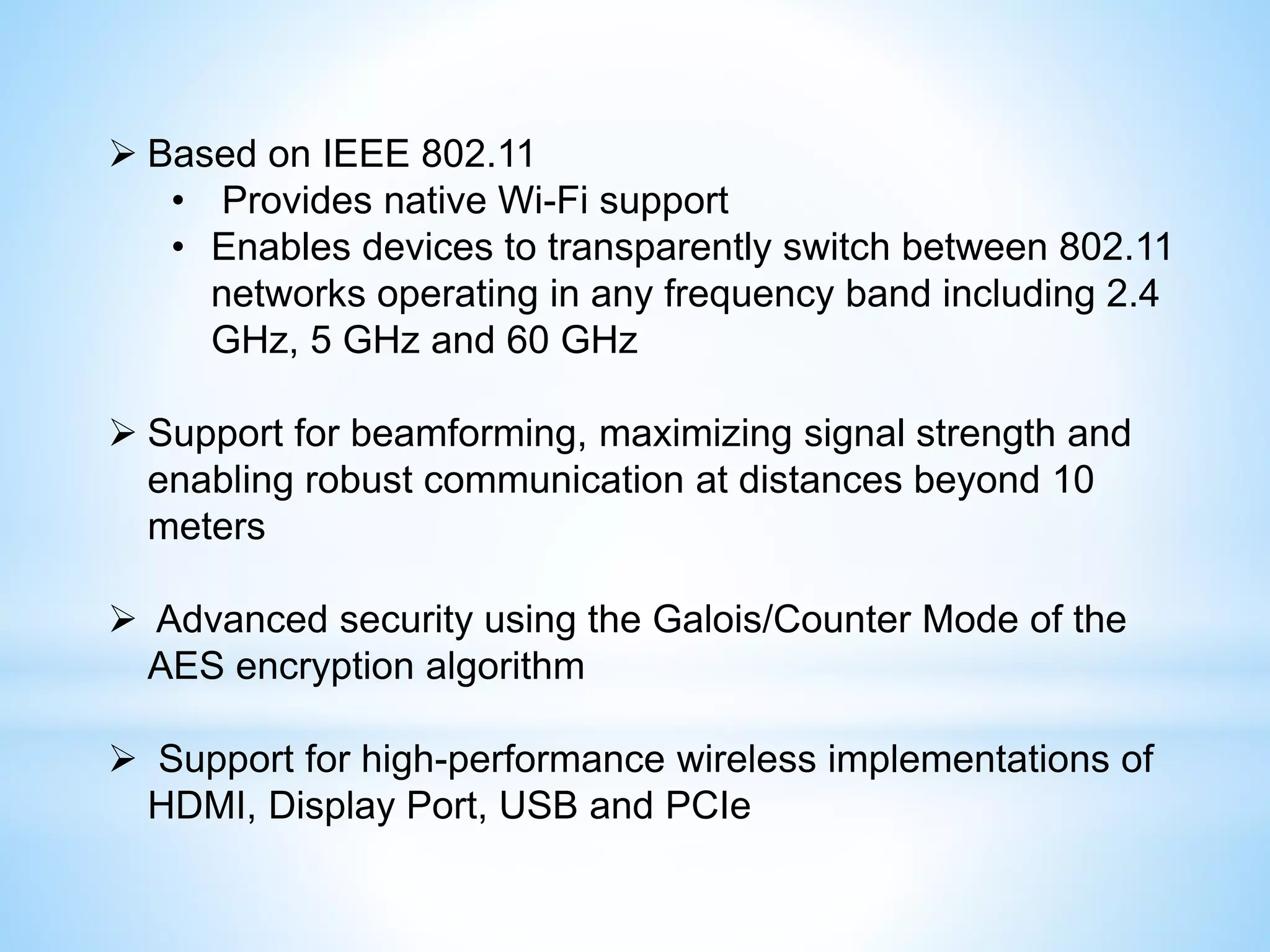  Based on IEEE 802.11
• Provides native Wi-Fi support
• Enables devices to transparently switch between 802.11
networks operating in any frequency band including 2.4
GHz, 5 GHz and 60 GHz
 Support for beamforming, maximizing signal strength and
enabling robust communication at distances beyond 10
meters
 Advanced security using the Galois/Counter Mode of the
AES encryption algorithm
 Support for high-performance wireless implementations of
HDMI, Display Port, USB and PCIe
 