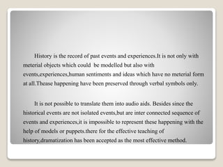 History is the record of past events and experiences.It is not only with
meterial objects which could be modelled but also with
events,experiences,human sentiments and ideas which have no meterial form
at all.Thease happening have been preserved through verbal symbols only.
It is not possible to translate them into audio aids. Besides since the
historical events are not isolated events,but are inter connected sequence of
events and experiences,it is impossible to represent these happening with the
help of models or puppets.there for the effective teaching of
history,dramatization has been accepted as the most effective method.
 