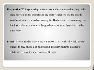 Preparation:While preparing a lesson on budhism the teacher may make
some provisions for dramatizing the caste restrictions and the bloody
sacrifices that were prevalent among the Brahminical hindus during pre-
Budhist era.he may also plan the good episodes to be dramatised in the
class room.
Presentation:A teacher may present a lesson on Buddhism by asking one
student to play the role of buddha and the other students to come in
batches to receive the sermons from Buddha.
 