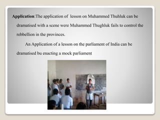 Application:The application of lesson on Muhammed Thuhluk can be
dramatised with a scene were Muhammed Thughluk fails to control the
rebbellion in the provinces.
An Application of a lesson on the parliament of India can be
dramatised bu enacting a mock parliament
 