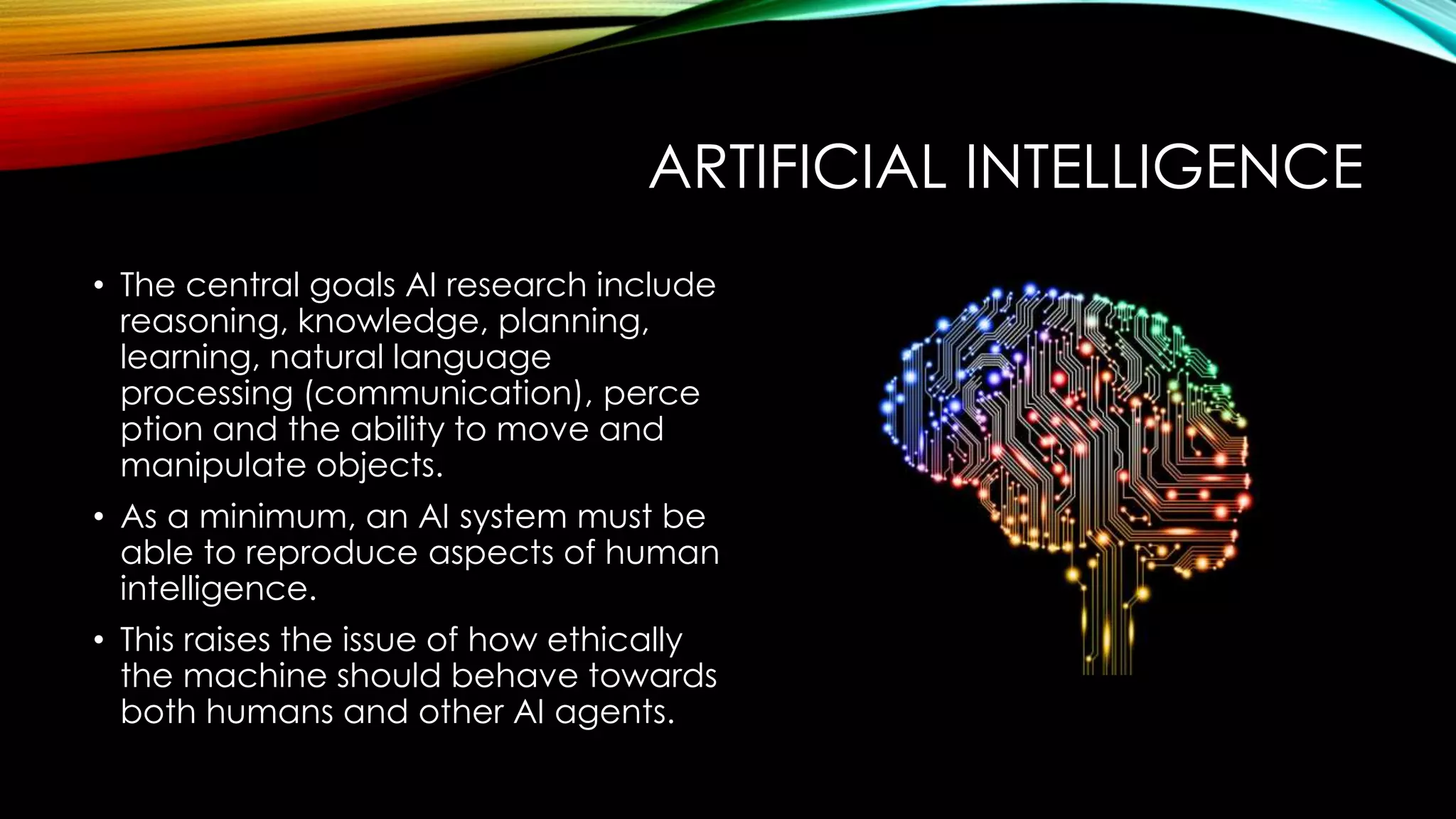 ARTIFICIAL INTELLIGENCE
• The central goals AI research include
reasoning, knowledge, planning,
learning, natural language
processing (communication), perce
ption and the ability to move and
manipulate objects.
• As a minimum, an AI system must be
able to reproduce aspects of human
intelligence.
• This raises the issue of how ethically
the machine should behave towards
both humans and other AI agents.
 