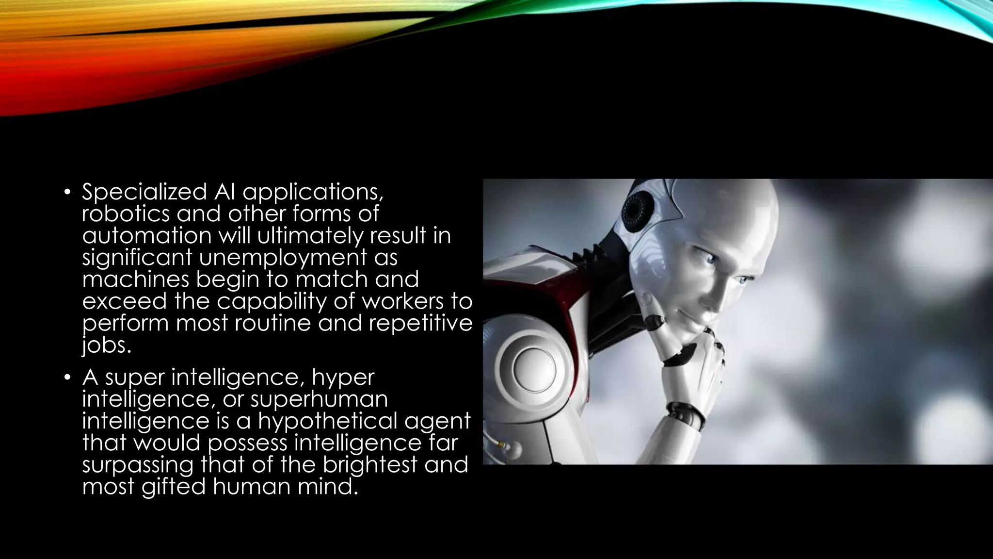 • Specialized AI applications,
robotics and other forms of
automation will ultimately result in
significant unemployment as
machines begin to match and
exceed the capability of workers to
perform most routine and repetitive
jobs.
• A super intelligence, hyper
intelligence, or superhuman
intelligence is a hypothetical agent
that would possess intelligence far
surpassing that of the brightest and
most gifted human mind.
 
