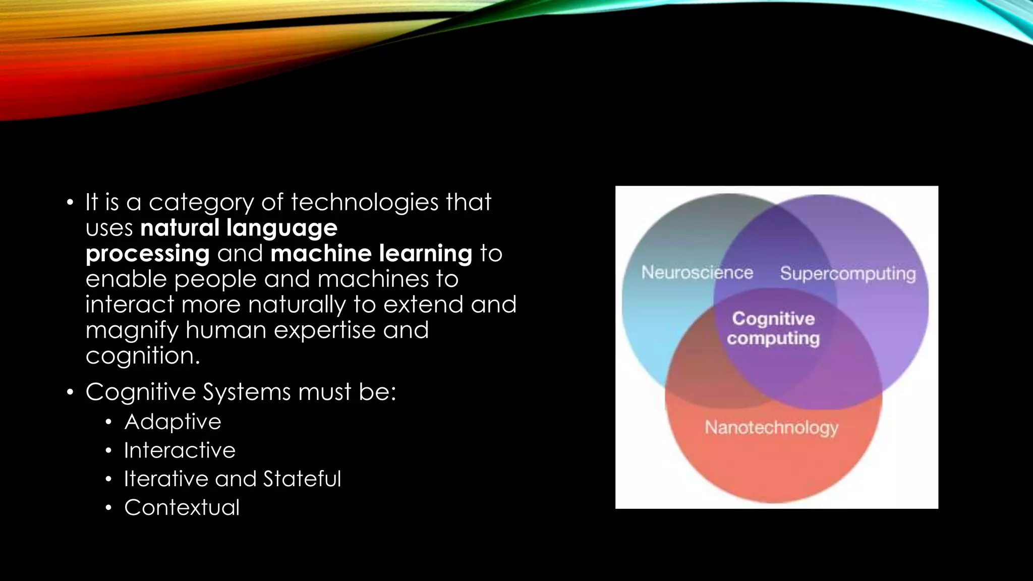 • It is a category of technologies that
uses natural language
processing and machine learning to
enable people and machines to
interact more naturally to extend and
magnify human expertise and
cognition.
• Cognitive Systems must be:
• Adaptive
• Interactive
• Iterative and Stateful
• Contextual
 