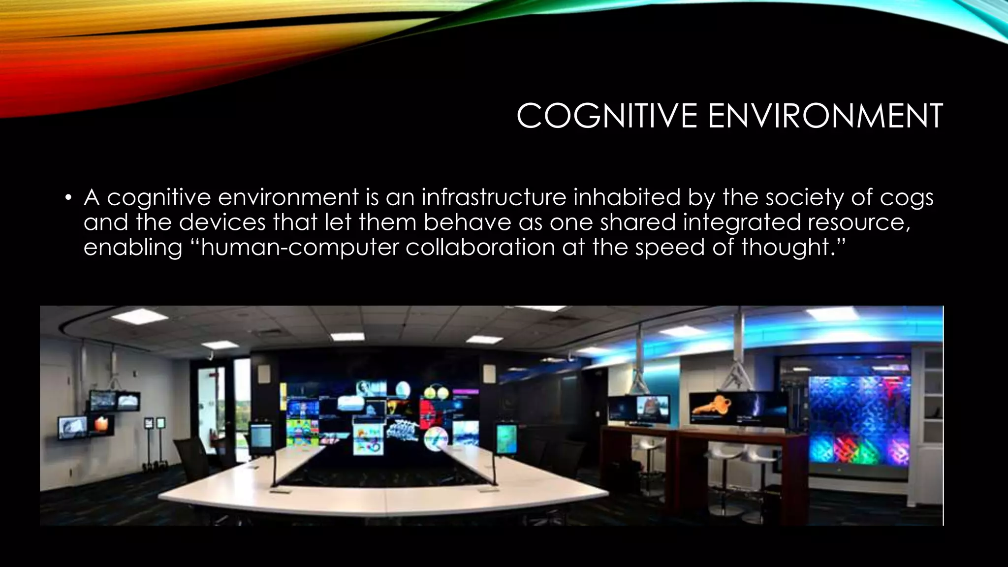 COGNITIVE ENVIRONMENT
• A cognitive environment is an infrastructure inhabited by the society of cogs
and the devices that let them behave as one shared integrated resource,
enabling “human-computer collaboration at the speed of thought.”
 