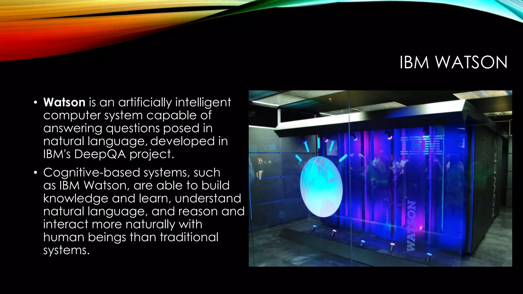 • Watson is an artificially intelligent
computer system capable of
answering questions posed in
natural language, developed in
IBM's DeepQA project.
• Cognitive-based systems, such
as IBM Watson, are able to build
knowledge and learn, understand
natural language, and reason and
interact more naturally with
human beings than traditional
systems.
IBM WATSON
 