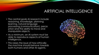 ARTIFICIAL INTELLIGENCE
• The central goals AI research include
reasoning, knowledge, planning,
learning, natural language
processing (communication), perce
ption and the ability to move and
manipulate objects.
• As a minimum, an AI system must be
able to reproduce aspects of human
intelligence.
• This raises the issue of how ethically
the machine should behave towards
both humans and other AI agents.
 