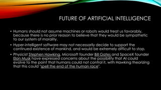 FUTURE OF ARTIFICIAL INTELLIGENCE
• Humans should not assume machines or robots would treat us favorably,
because there is no prior reason to believe that they would be sympathetic
to our system of morality.
• Hyper-intelligent software may not necessarily decide to support the
continued existence of mankind, and would be extremely difficult to stop.
• Physicist Stephen Hawking, Microsoft founder Bill Gates and SpaceX founder
Elon Musk have expressed concerns about the possibility that AI could
evolve to the point that humans could not control it, with Hawking theorizing
that this could "spell the end of the human race".
 