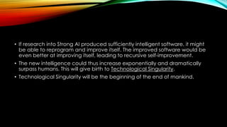 • If research into Strong AI produced sufficiently intelligent software, it might
be able to reprogram and improve itself. The improved software would be
even better at improving itself, leading to recursive self-improvement.
• The new intelligence could thus increase exponentially and dramatically
surpass humans. This will give birth to Technological Singularity.
• Technological Singularity will be the beginning of the end of mankind.
 