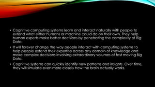• Cognitive computing systems learn and interact naturally with people to
extend what either humans or machine could do on their own. They help
human experts make better decisions by penetrating the complexity of Big
Data.
• It will forever change the way people interact with computing systems to
help people extend their expertise across any domain of knowledge and
make complex decisions involving extraordinary volumes of fast moving Big
Data.
• Cognitive systems can quickly identify new patterns and insights. Over time,
they will simulate even more closely how the brain actually works.
 