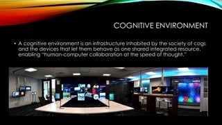 COGNITIVE ENVIRONMENT
• A cognitive environment is an infrastructure inhabited by the society of cogs
and the devices that let them behave as one shared integrated resource,
enabling “human-computer collaboration at the speed of thought.”
 