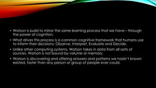 • Watson is build to mirror the same learning process that we have – through
the power of cognition.
• What drives this process is a common cognitive framework that humans use
to inform their decisions: Observe, Interpret, Evaluate and Decide.
• Unlike other computing systems, Watson takes in data from all sorts of
sources. Watson is not bound by volume or memory.
• Watson is discovering and offering answers and patterns we hadn’t known
existed, faster than any person or group of people ever could.
 