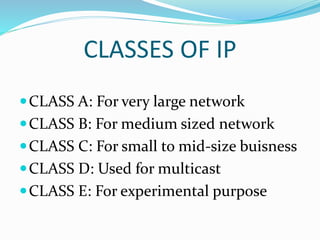 CLASSES OF IP
CLASS A: For very large network
CLASS B: For medium sized network
CLASS C: For small to mid-size buisness
CLASS D: Used for multicast
CLASS E: For experimental purpose
 