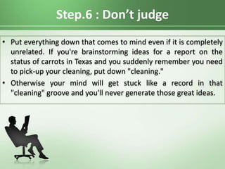 Step.6 : Don’t judge
• Put everything down that comes to mind even if it is completely
unrelated. If you're brainstorming ideas for a report on the
status of carrots in Texas and you suddenly remember you need
to pick-up your cleaning, put down "cleaning."
• Otherwise your mind will get stuck like a record in that
"cleaning" groove and you'll never generate those great ideas.
 