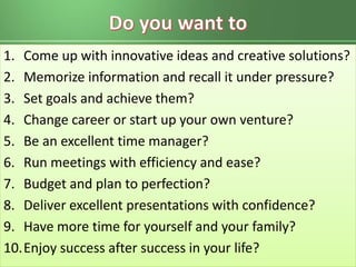 1. Come up with innovative ideas and creative solutions?
2. Memorize information and recall it under pressure?
3. Set goals and achieve them?
4. Change career or start up your own venture?
5. Be an excellent time manager?
6. Run meetings with efficiency and ease?
7. Budget and plan to perfection?
8. Deliver excellent presentations with confidence?
9. Have more time for yourself and your family?
10.Enjoy success after success in your life?
 